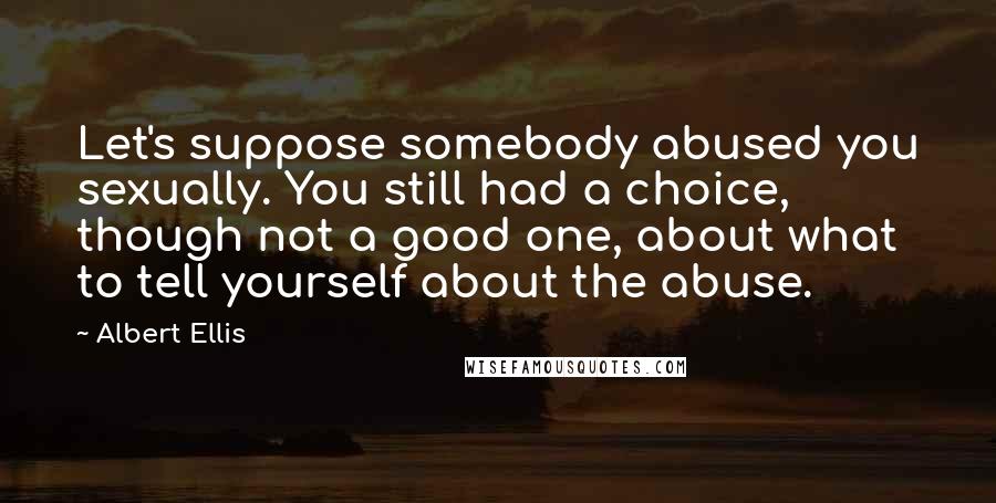Albert Ellis Quotes: Let's suppose somebody abused you sexually. You still had a choice, though not a good one, about what to tell yourself about the abuse.
