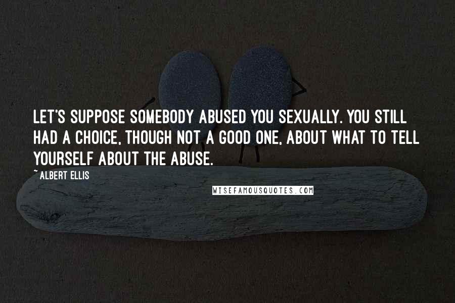 Albert Ellis Quotes: Let's suppose somebody abused you sexually. You still had a choice, though not a good one, about what to tell yourself about the abuse.