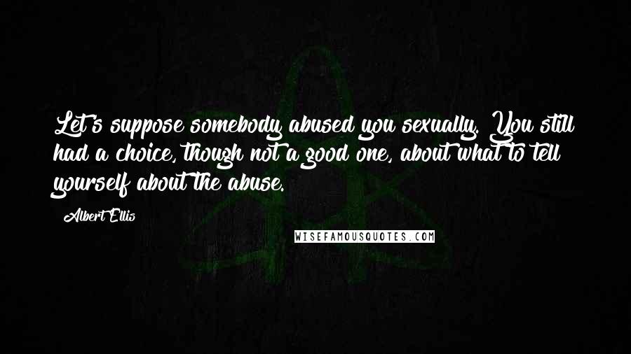 Albert Ellis Quotes: Let's suppose somebody abused you sexually. You still had a choice, though not a good one, about what to tell yourself about the abuse.