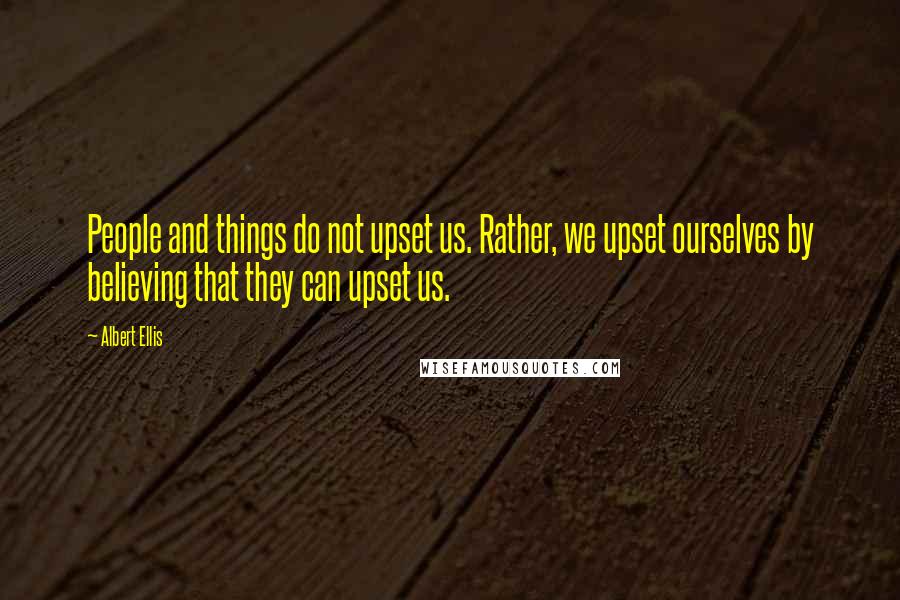 Albert Ellis Quotes: People and things do not upset us. Rather, we upset ourselves by believing that they can upset us.