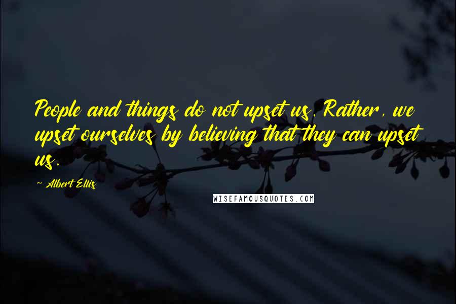 Albert Ellis Quotes: People and things do not upset us. Rather, we upset ourselves by believing that they can upset us.