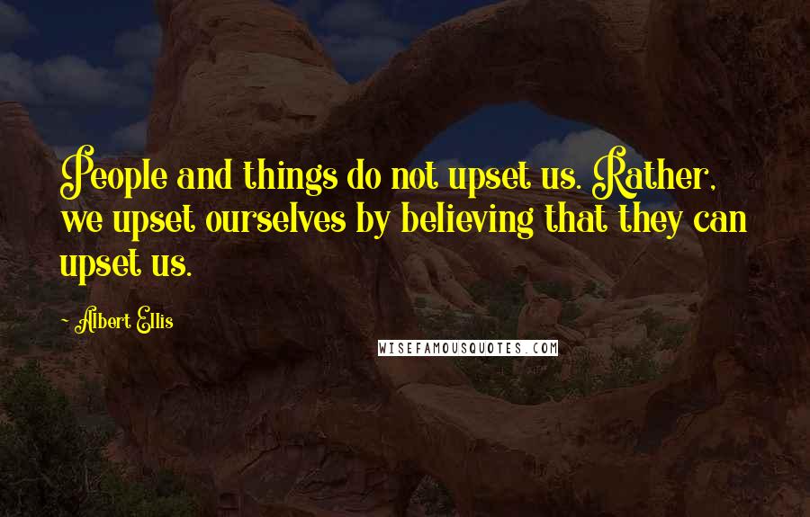 Albert Ellis Quotes: People and things do not upset us. Rather, we upset ourselves by believing that they can upset us.