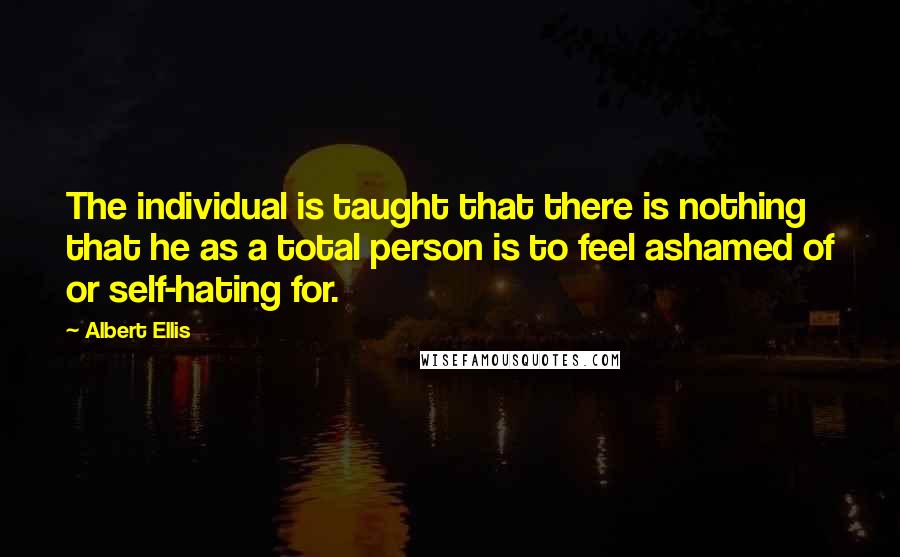 Albert Ellis Quotes: The individual is taught that there is nothing that he as a total person is to feel ashamed of or self-hating for.