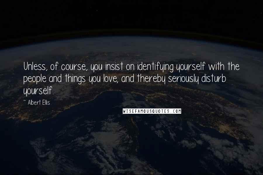 Albert Ellis Quotes: Unless, of course, you insist on identifying yourself with the people and things you love; and thereby seriously disturb yourself.