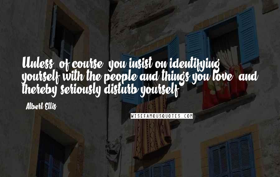 Albert Ellis Quotes: Unless, of course, you insist on identifying yourself with the people and things you love; and thereby seriously disturb yourself.