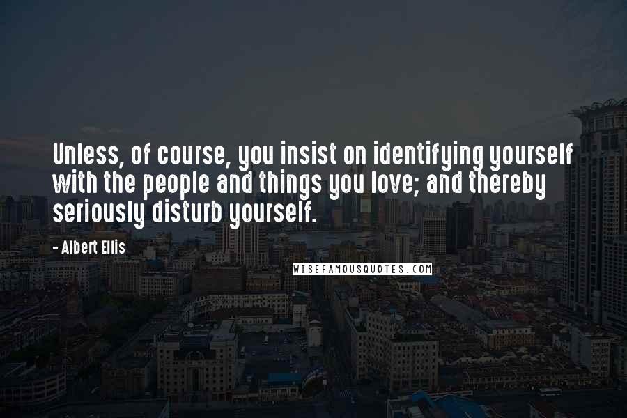 Albert Ellis Quotes: Unless, of course, you insist on identifying yourself with the people and things you love; and thereby seriously disturb yourself.
