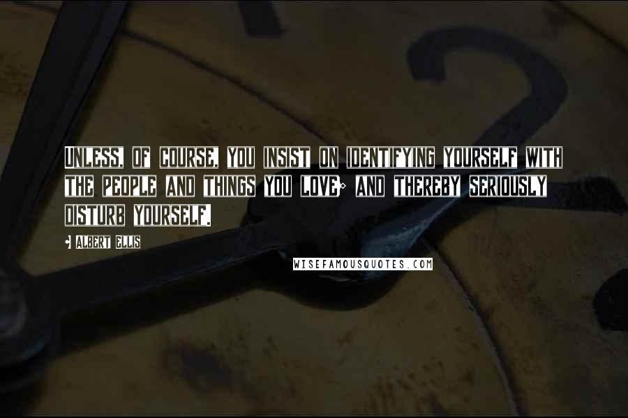 Albert Ellis Quotes: Unless, of course, you insist on identifying yourself with the people and things you love; and thereby seriously disturb yourself.