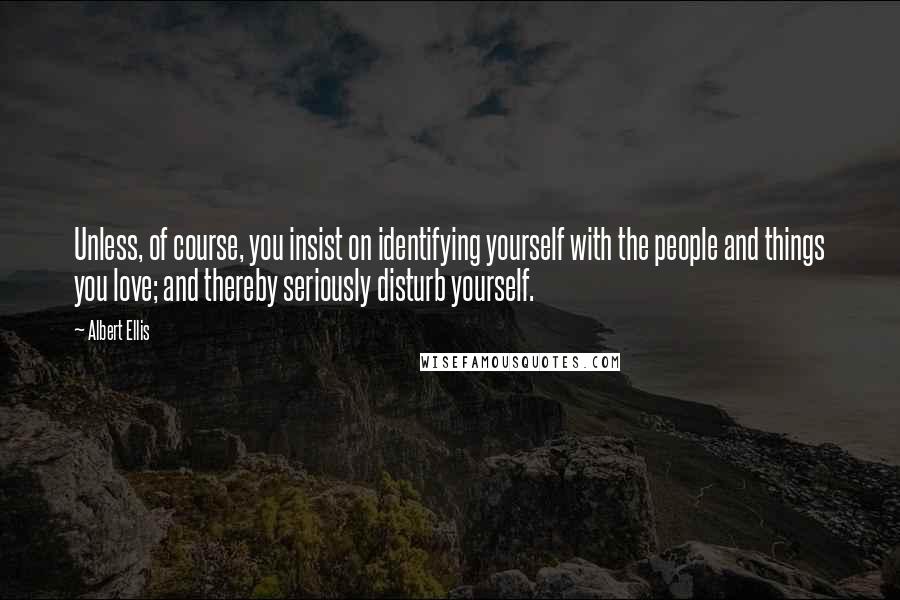 Albert Ellis Quotes: Unless, of course, you insist on identifying yourself with the people and things you love; and thereby seriously disturb yourself.