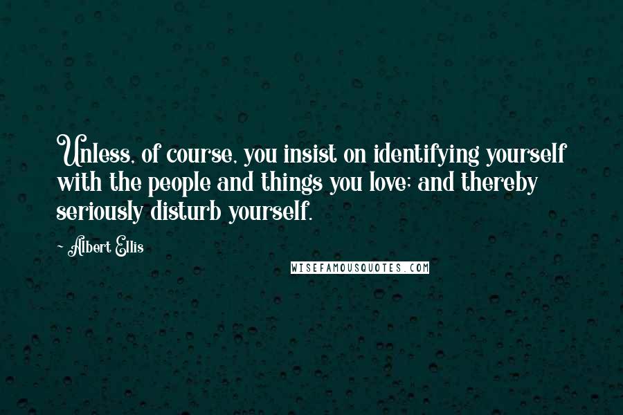 Albert Ellis Quotes: Unless, of course, you insist on identifying yourself with the people and things you love; and thereby seriously disturb yourself.