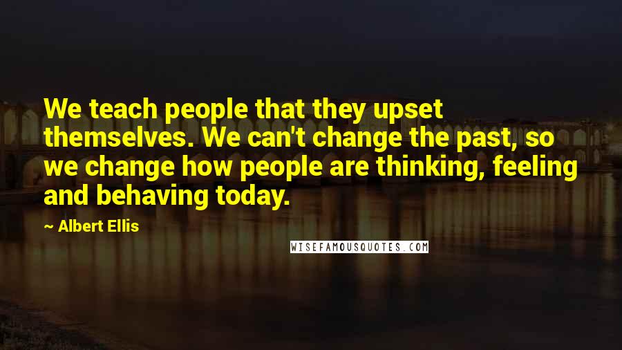 Albert Ellis Quotes: We teach people that they upset themselves. We can't change the past, so we change how people are thinking, feeling and behaving today.