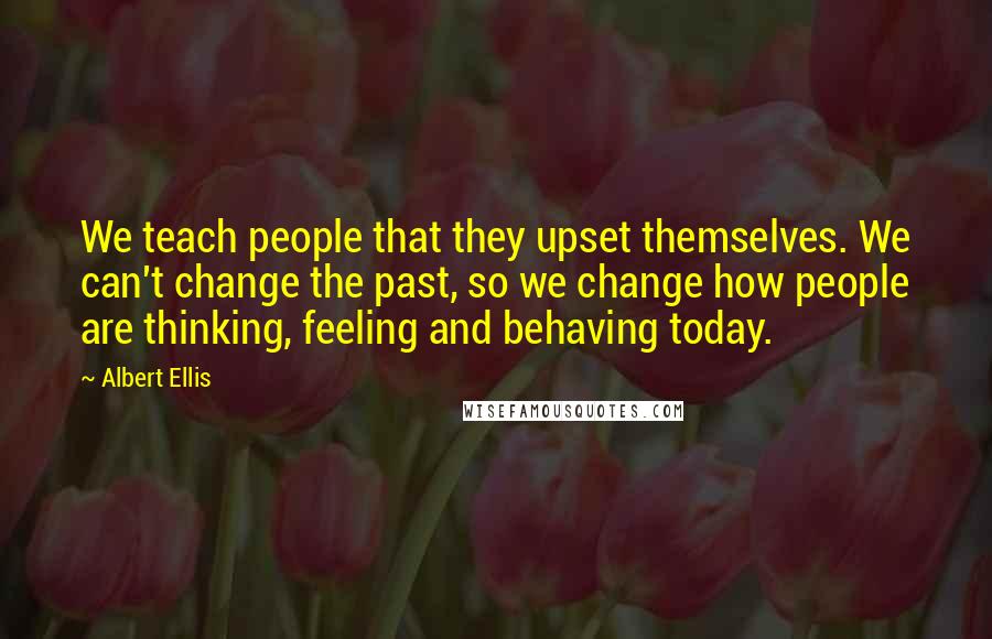 Albert Ellis Quotes: We teach people that they upset themselves. We can't change the past, so we change how people are thinking, feeling and behaving today.
