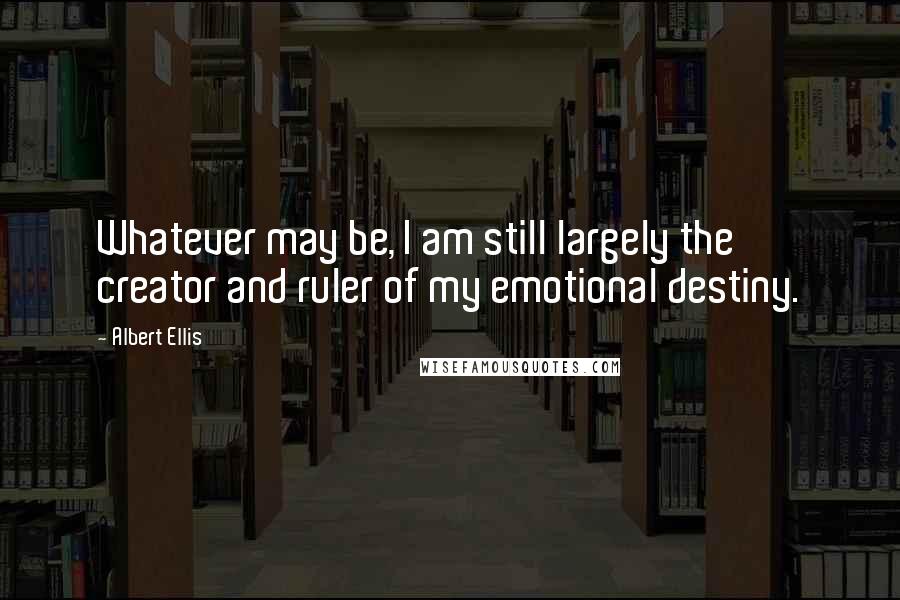 Albert Ellis Quotes: Whatever may be, I am still largely the creator and ruler of my emotional destiny.