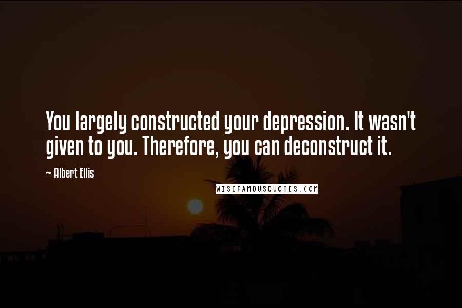 Albert Ellis Quotes: You largely constructed your depression. It wasn't given to you. Therefore, you can deconstruct it.