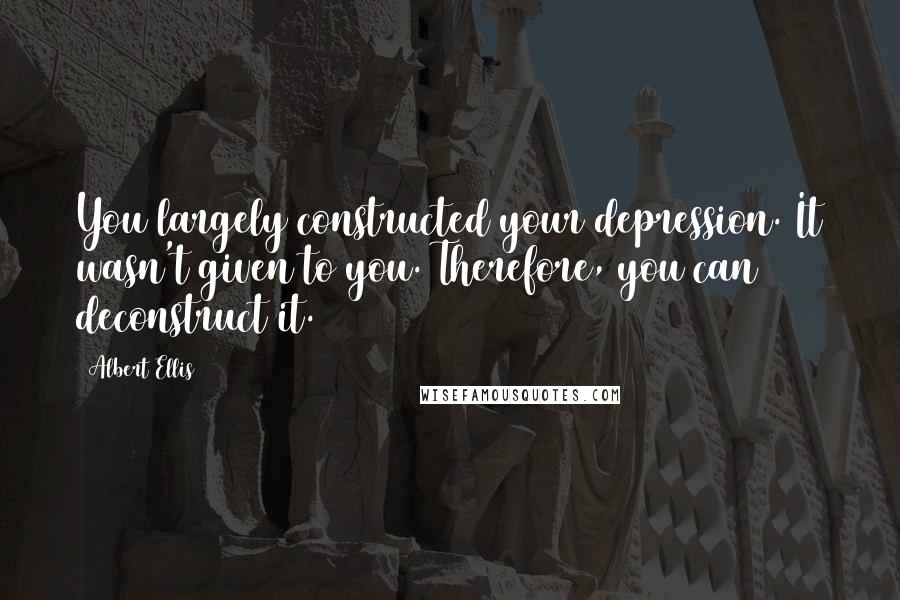 Albert Ellis Quotes: You largely constructed your depression. It wasn't given to you. Therefore, you can deconstruct it.