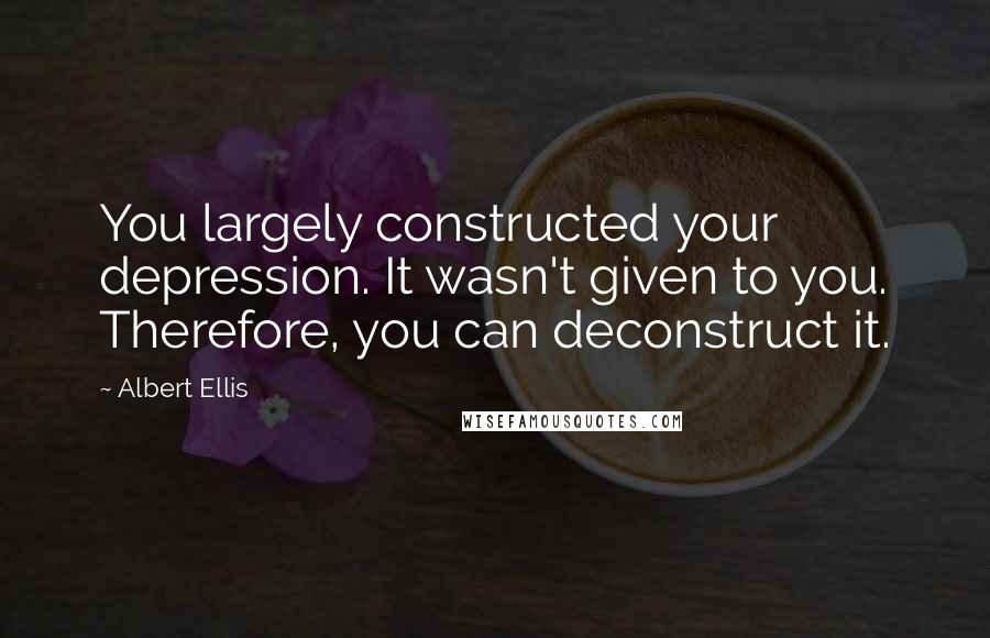 Albert Ellis Quotes: You largely constructed your depression. It wasn't given to you. Therefore, you can deconstruct it.