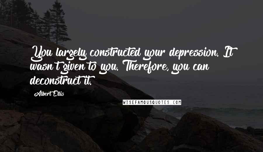 Albert Ellis Quotes: You largely constructed your depression. It wasn't given to you. Therefore, you can deconstruct it.