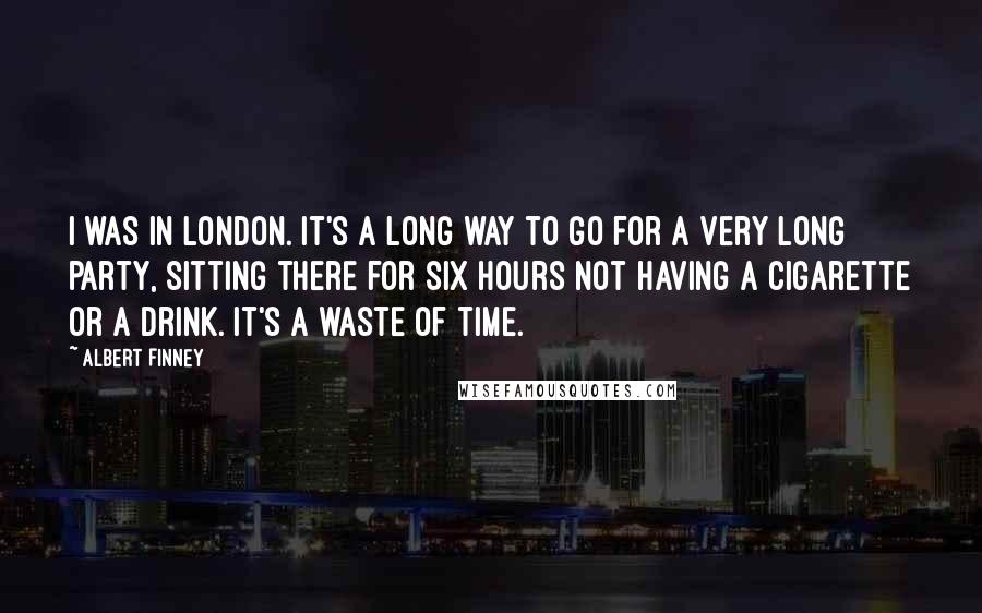 Albert Finney Quotes: I was in London. It's a long way to go for a very long party, sitting there for six hours not having a cigarette or a drink. It's a waste of time.