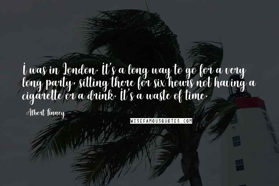 Albert Finney Quotes: I was in London. It's a long way to go for a very long party, sitting there for six hours not having a cigarette or a drink. It's a waste of time.
