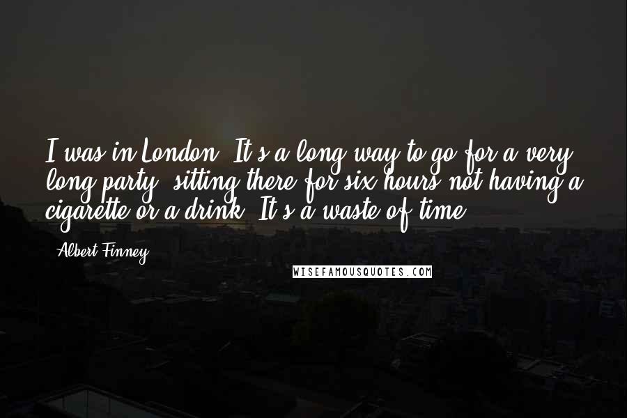 Albert Finney Quotes: I was in London. It's a long way to go for a very long party, sitting there for six hours not having a cigarette or a drink. It's a waste of time.