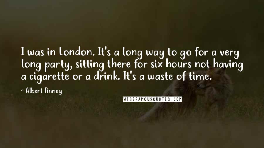 Albert Finney Quotes: I was in London. It's a long way to go for a very long party, sitting there for six hours not having a cigarette or a drink. It's a waste of time.