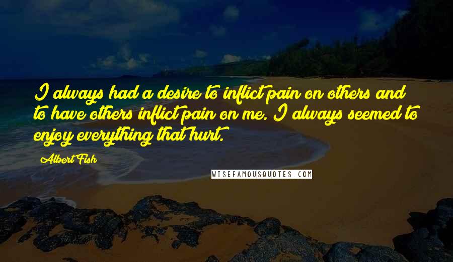 Albert Fish Quotes: I always had a desire to inflict pain on others and to have others inflict pain on me. I always seemed to enjoy everything that hurt.