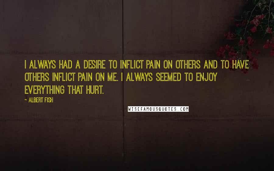 Albert Fish Quotes: I always had a desire to inflict pain on others and to have others inflict pain on me. I always seemed to enjoy everything that hurt.