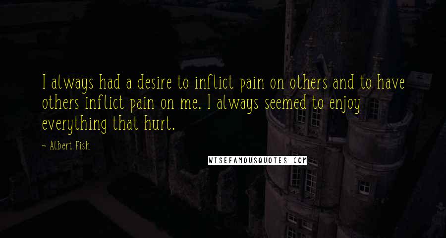 Albert Fish Quotes: I always had a desire to inflict pain on others and to have others inflict pain on me. I always seemed to enjoy everything that hurt.