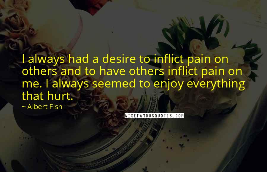 Albert Fish Quotes: I always had a desire to inflict pain on others and to have others inflict pain on me. I always seemed to enjoy everything that hurt.