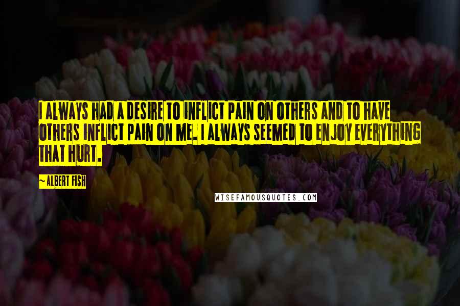 Albert Fish Quotes: I always had a desire to inflict pain on others and to have others inflict pain on me. I always seemed to enjoy everything that hurt.