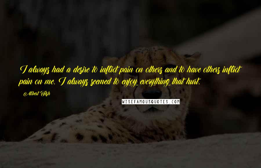 Albert Fish Quotes: I always had a desire to inflict pain on others and to have others inflict pain on me. I always seemed to enjoy everything that hurt.