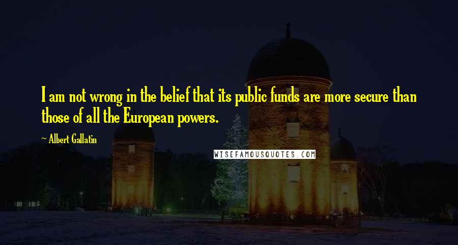 Albert Gallatin Quotes: I am not wrong in the belief that its public funds are more secure than those of all the European powers.