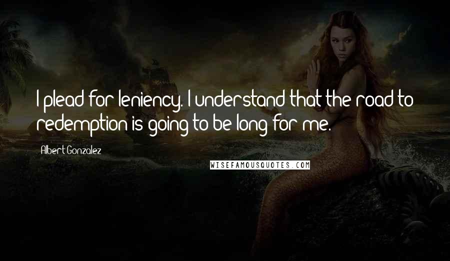 Albert Gonzalez Quotes: I plead for leniency. I understand that the road to redemption is going to be long for me.