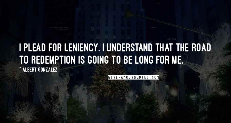 Albert Gonzalez Quotes: I plead for leniency. I understand that the road to redemption is going to be long for me.