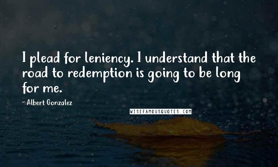 Albert Gonzalez Quotes: I plead for leniency. I understand that the road to redemption is going to be long for me.