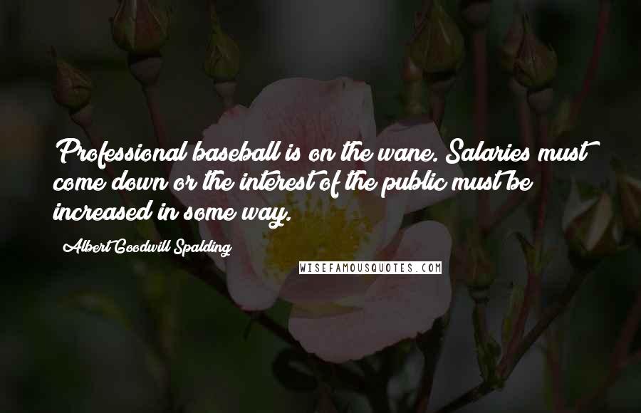 Albert Goodwill Spalding Quotes: Professional baseball is on the wane. Salaries must come down or the interest of the public must be increased in some way.