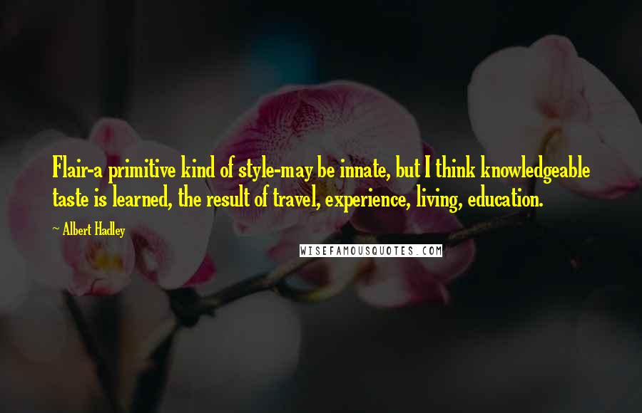 Albert Hadley Quotes: Flair-a primitive kind of style-may be innate, but I think knowledgeable taste is learned, the result of travel, experience, living, education.