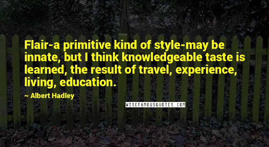 Albert Hadley Quotes: Flair-a primitive kind of style-may be innate, but I think knowledgeable taste is learned, the result of travel, experience, living, education.