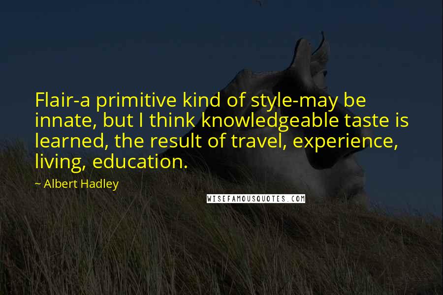 Albert Hadley Quotes: Flair-a primitive kind of style-may be innate, but I think knowledgeable taste is learned, the result of travel, experience, living, education.