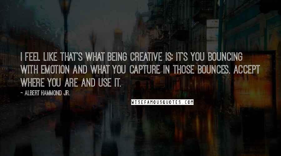 Albert Hammond Jr. Quotes: I feel like that's what being creative is: It's you bouncing with emotion and what you capture in those bounces. Accept where you are and use it.