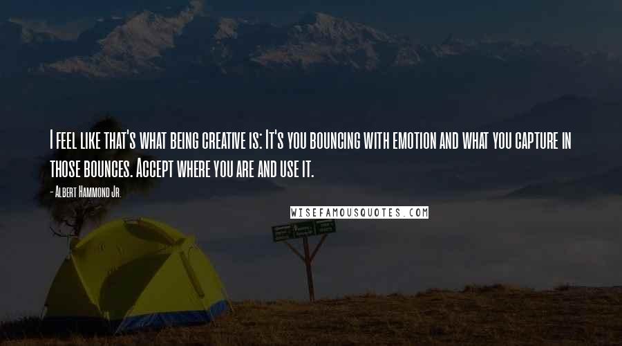 Albert Hammond Jr. Quotes: I feel like that's what being creative is: It's you bouncing with emotion and what you capture in those bounces. Accept where you are and use it.