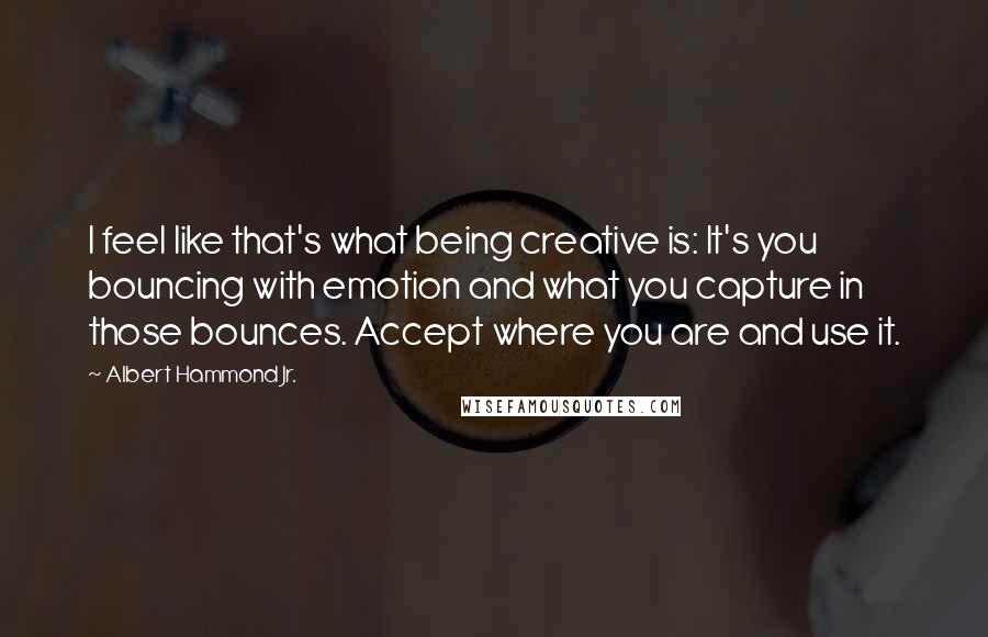 Albert Hammond Jr. Quotes: I feel like that's what being creative is: It's you bouncing with emotion and what you capture in those bounces. Accept where you are and use it.