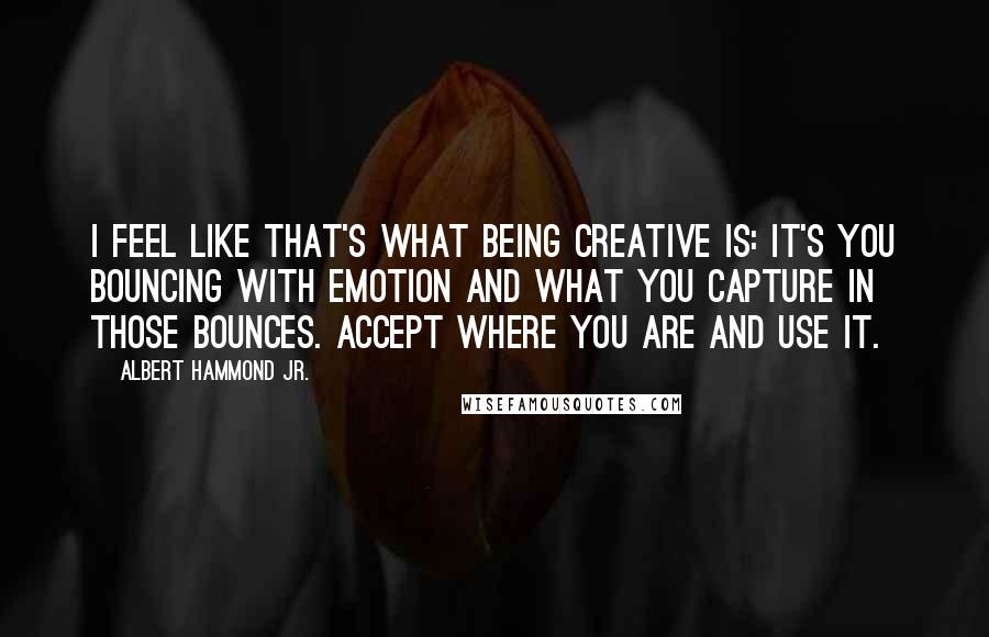 Albert Hammond Jr. Quotes: I feel like that's what being creative is: It's you bouncing with emotion and what you capture in those bounces. Accept where you are and use it.