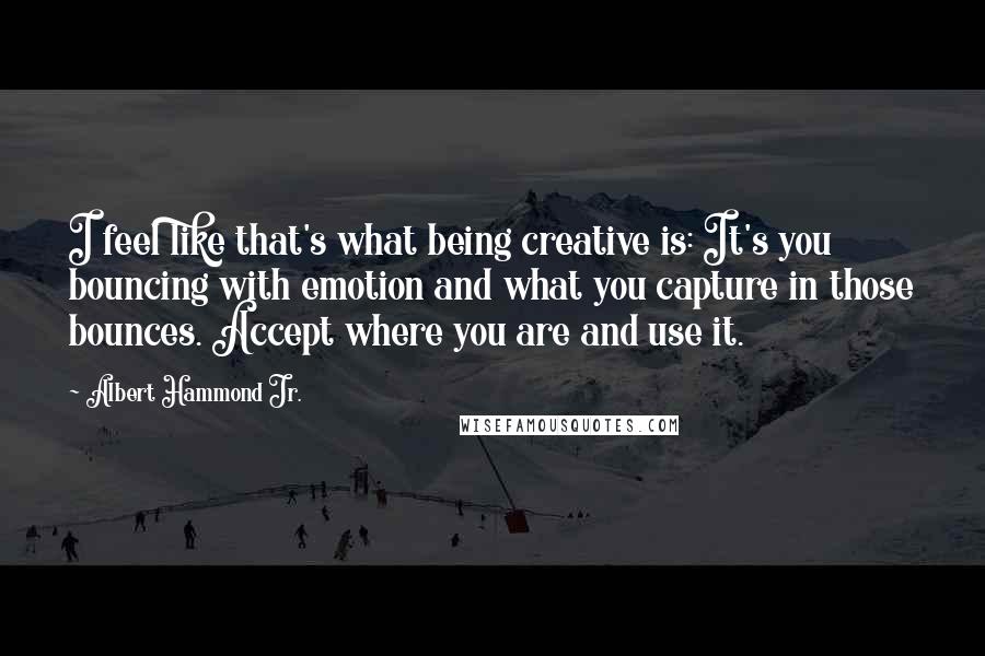 Albert Hammond Jr. Quotes: I feel like that's what being creative is: It's you bouncing with emotion and what you capture in those bounces. Accept where you are and use it.