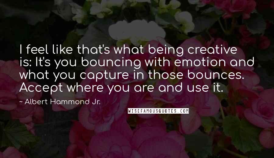 Albert Hammond Jr. Quotes: I feel like that's what being creative is: It's you bouncing with emotion and what you capture in those bounces. Accept where you are and use it.