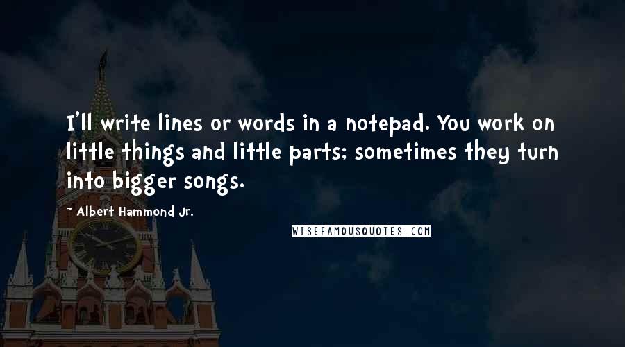 Albert Hammond Jr. Quotes: I'll write lines or words in a notepad. You work on little things and little parts; sometimes they turn into bigger songs.