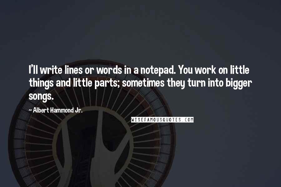 Albert Hammond Jr. Quotes: I'll write lines or words in a notepad. You work on little things and little parts; sometimes they turn into bigger songs.