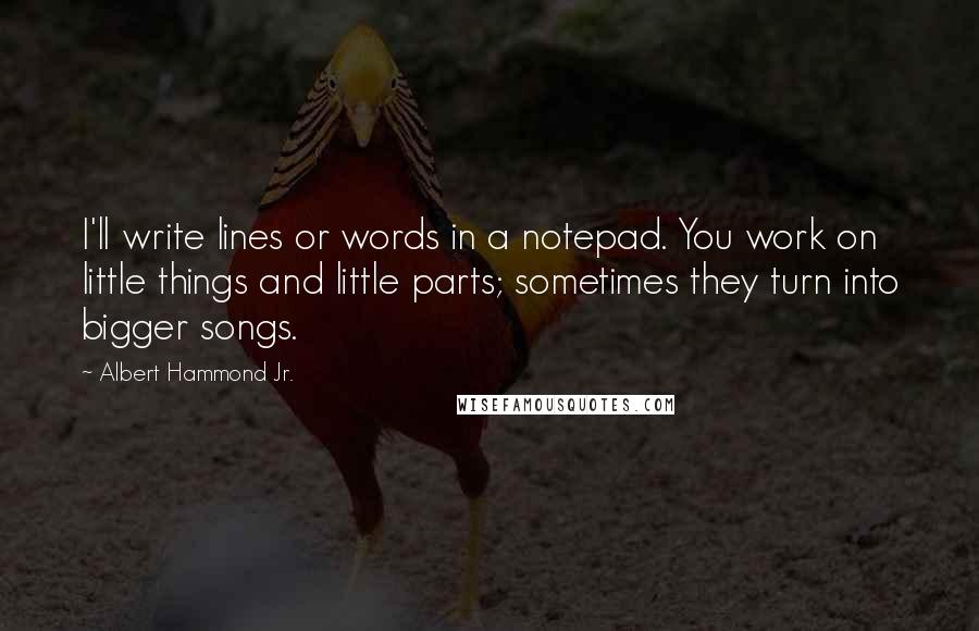 Albert Hammond Jr. Quotes: I'll write lines or words in a notepad. You work on little things and little parts; sometimes they turn into bigger songs.