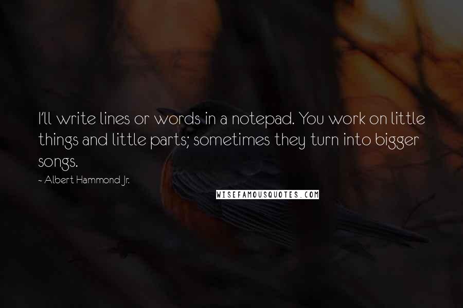 Albert Hammond Jr. Quotes: I'll write lines or words in a notepad. You work on little things and little parts; sometimes they turn into bigger songs.