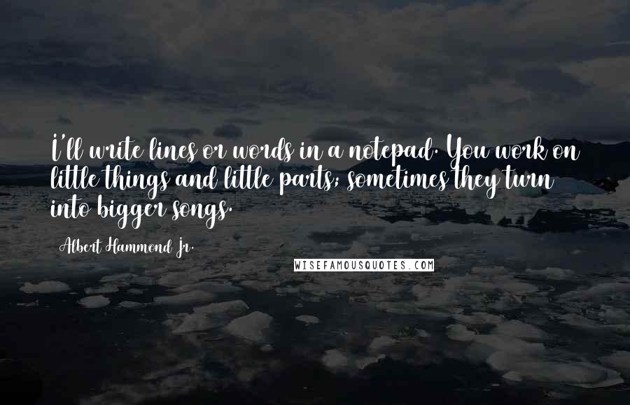 Albert Hammond Jr. Quotes: I'll write lines or words in a notepad. You work on little things and little parts; sometimes they turn into bigger songs.