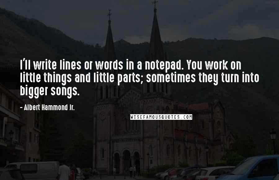 Albert Hammond Jr. Quotes: I'll write lines or words in a notepad. You work on little things and little parts; sometimes they turn into bigger songs.